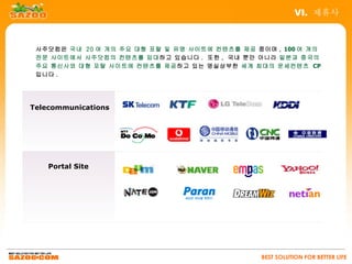 VI. 제휴사



 사주닷컴은 국내 20 여 개의 주요 대형 포탈 및 유명 사이트에 컨텐츠를 제공 중이며 , 100 여 개의
 전문 사이트에서 사주닷컴의 컨텐츠를 임대하고 있습니다 . 또한 , 국내 뿐만 아니라 일본과 중국의
 주요 통신사와 대형 포탈 사이트에 컨텐츠를 제공하고 있는 명실상부한 세계 최대의 운세컨텐츠 CP
 입니다 .




Telecommunications




    Portal Site




                                              BEST SOLUTION FOR BETTER LIFE
 