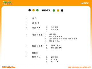 INDEX


            INDEX


•   비 전

•   경 쟁 력

•   사업 계획     1.    기본 정책
              2.    사업 전개


•   국내 서비스   1.    사주닷컴
             2.    온라인 포털 제휴
             3.    기타 온라인 / 오프라인 서비스 제휴
             4.    모바일 서비스


•   해외 서비스    1.    모바일 ( 일본 )
              2.    해외 진출 계획


•   제휴사

•   회사 개요     1.    일반 개요
              2.    조 직 도
              3.    연    혁


                                 BEST SOLUTION FOR BETTER LIFE
 