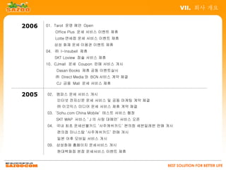 VII. 회사 개요


2006   01. Tarot 운명 예언 Open
        　 Office Plus 운세 서비스 이벤트 제휴
        　 Lotte 면세점 운세 서비스 이벤트 제휴
        　 삼성 화재 운세 이용권 이벤트 제휴
       04. ㈜ I-Insubell 제휴
          SKT Loview 점술 서비스 제휴
       10. CJmall 운세 Coupon 판매 서비스 개시
        　 Dasan Books 제휴 공동 이벤트실시
           ㈜ Direct Media 와 BCN 서비스 계약 체결
        　 CJ 금융 Mall 운세 서비스 제휴


2005   02. 엠파스 운세 서비스 개시
            인터넷 전자신문 운세 서비스 및 공동 마케팅 계약 체결
            ㈜ 이코믹스 미디어 운세 서비스 제휴 계약 체결
       03. ‘Sohu.com China Mobile’ 테스트 서비스 협정
           SKT WAP 서비스 ‘ J 의 사랑 대예언’ 서비스 오픈
       04. 국내 최초 운세선불카드 ‘사주캐쉬카드’ 편의점 세븐일레븐 판매 개시
            편의점 미니스탑 ‘사주캐쉬카드’ 판매 개시
            일본 야후 모바일 서비스 개시
       09. 삼성화재 홈페이지 운세서비스 개시
            현대백화점 본점 운세서비스 이벤트 제휴


                                                BEST SOLUTION FOR BETTER LIFE
 