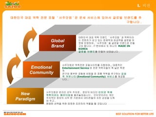 I. 비전


대한민국 대표 역학 전문 포털 ' 사주닷컴 ' 은 운세 서비스에 있어서 글로벌 브랜드를 추
                                             구합니다 .



                              대한민국 대표 역학 브랜드 ' 사주닷컴 ' 과 역학이라
               Global         는 컨텐츠가 갖고 있는 잠재력과 파급력을 글로벌 마
                              켓에 반영하여 , ' 사주닷컴 ' 을 글로벌 브랜드로 만들
               Brand          고자 합니다 . IT 분야에서 또 하나의 MADE IN
                              KOREA
                              글로벌 브랜드를 만들어 내겠습니다 .




                    사주닷컴은 역학전문 포탈사이트를 지향하며 , 대중적인
       Emotional    Entertainment Service 와 전문 역학자들의 폭 넓은 학문
                    적
       Community    연구와 풍부한 경험에 바탕을 둔 정통 역학을 추구하는 감성
                    적 커뮤니티 (Emotional Community) 서비스를 제공합
                    니다 .




             사주닷컴은 온라인 선두 주자로 , 정보의 바다인 인터넷 위에
   New       역학이라는 패러다임을 올려놓았습니다 . 인터넷이라는 개인
 Paradigm    주의적인 정보의 사막 한 가운데서 네티즌들의 지친 감성을 다독
             여 주고 ,
             현명한 선택을 위한 따뜻한 조언자의 역할을 할 것입니다



                                                     BEST SOLUTION FOR BETTER LIFE
 