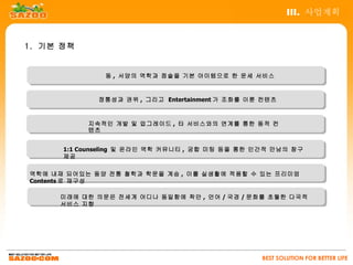 III. 사업계획


1. 기본 정책


               동 , 서양의 역학과 점술을 기본 아이템으로 한 운세 서비스



             정통성과 권위 , 그리고 Entertainment 가 조화를 이룬 컨텐츠



           지속적인 개발 및 업그레이드 , 타 서비스와의 연계를 통한 동적 컨
           텐츠


      1:1 Counseling 및 온라인 역학 커뮤니티 , 궁합 미팅 등을 통한 인간적 만남의 창구
      제공

역학에 내재 되어있는 동양 전통 철학과 학문을 계승 , 이를 실생활에 적용할 수 있는 프리미엄
Contents 로 재구성

     미래에 대한 의문은 전세계 어디나 동일함에 착안 , 언어 / 국경 / 문화를 초월한 다국적
     서비스 지향




                                                 BEST SOLUTION FOR BETTER LIFE
 