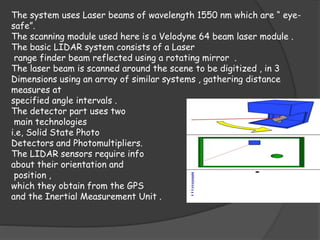 The system uses Laser beams of wavelength 1550 nm which are “ eye-safe”. 
The scanning module used here is a Velodyne 64 beam laser module . 
The basic LIDAR system consists of a Laser 
range finder beam reflected using a rotating mirror . 
The laser beam is scanned around the scene to be digitized , in 3 
Dimensions using an array of similar systems , gathering distance 
measures at 
specified angle intervals . 
The detector part uses two 
main technologies 
i.e, Solid State Photo 
Detectors and Photomultipliers. 
The LIDAR sensors require info 
about their orientation and 
position , 
which they obtain from the GPS 
and the Inertial Measurement Unit . 
 