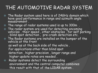 THE AUTOMOTIVE RADAR SYSTEM 
 The Radar system used here is of 24GHz domain which 
have good performance in range and azimuth angle 
measurement . 
 The range of radar systems used is up to 300m . 
 The radar system are used for detecting oncoming 
vehicles , their speed , other obstacles , for self parking 
, blind spot detection , pre-crash detection etc. 
 The Radar systems are installed on the bumper of the 
vehicle at the front 
as well as at the back side of the vehicle . 
For applications other than blind spot 
detection , higher precision , longer range and 
higher update rates are needed . 
 Radar systems detect the surrounding 
environment and the central computer combines 
this result with that of the LIDAR system . 
 