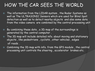 HOW THE CAR SEES THE WORLD 
 The information from the LIDAR system , the Radar Systems as 
well as The ULTRASONIC Sensors which are used for Blind Spot 
detection as well as to detect nearby objects and also some data 
from the video camera are combined by the central processing unit 
. 
 By combining these data , a 3D map of the surroundings is 
generated by the central computer . 
 The 3D map will include detailed info. about moving and stationary 
objects , like pedestrians , cyclists , other vehicles , edges 
of roads . 
 Combining the 3D map with info. from the GPS module , the central 
processing unit controls the steering , accelerator brakes etc. 
 