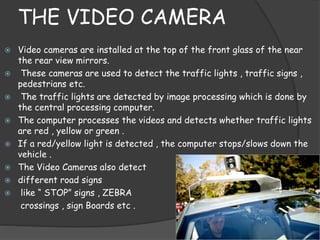 THE VIDEO CAMERA 
 Video cameras are installed at the top of the front glass of the near 
the rear view mirrors. 
 These cameras are used to detect the traffic lights , traffic signs , 
pedestrians etc. 
 The traffic lights are detected by image processing which is done by 
the central processing computer. 
 The computer processes the videos and detects whether traffic lights 
are red , yellow or green . 
 If a red/yellow light is detected , the computer stops/slows down the 
vehicle . 
 The Video Cameras also detect 
 different road signs 
 like “ STOP” signs , ZEBRA 
crossings , sign Boards etc . 
 