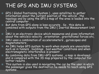 THE GPS AND IMU SYSTEMS 
 GPS ( Global Positioning System ) , uses satellites to gather 
information about the current position of the vehicle , the 
topology and by using the GPS a map of the area is loaded into the 
central computer . 
 But data from GPS alone is less accurate . So , this data is 
combined with outputs from the IMU ( Inertial Measurement Unit 
) . 
 IMU is an electronic device which measures and gives information 
about the vehicle’s velocity , orientation , gravitational forces etc. 
 IMU uses a combination of accelerometers , gyroscopes and 
magnetometers . 
 An IMU helps GPS system to work when signals are unavailable 
such as in tunnels , buildings , bad weather conditions and when 
electromagnetic interference is present . 
 By combining data from IMU-GPS systems , a map is developed 
and is compared with the 3D map prepared by the computer for 
better results . 
 This system is also used in navigating the car by the user in which 
the passenger gives the destination he needs to reach using GPS 
systems . 
 