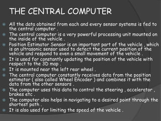 THE CENTRAL COMPUTER 
 All the data obtained from each and every sensor systems is fed to 
the central computer . 
 The central computer is a very powerful processing unit mounted on 
the inside of the vehicle . 
 Position Estimator Sensor is an important part of the vehicle , which 
is an ultrasonic sensor used to detect the current position of the 
vehicle and respond to even a small movement of the vehicle . 
 It is used for constantly updating the position of the vehicle with 
respect to the 3D map . 
 It is mounted near the left rear wheel . 
 The central computer constantly receives data from the position 
estimator ( also called Wheel Encoder ) and combines it with the 
data from the other sensors . 
 The computer uses this data to control the steering , accelerator , 
brakes etc . 
 The computer also helps in navigating to a desired point through the 
shortest path . 
 It is also used for limiting the speed of the vehicle . 
 