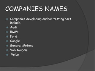 COMPANIES NAMES 
 Companies developing and/or testing cars 
include. 
 Audi 
 BMW 
 Ford 
 Google 
 General Motors 
 Volkswagen 
 Volvo 
 