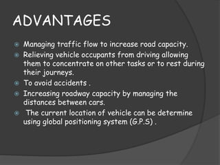 ADVANTAGES 
 Managing traffic flow to increase road capacity. 
 Relieving vehicle occupants from driving allowing 
them to concentrate on other tasks or to rest during 
their journeys. 
 To avoid accidents . 
 Increasing roadway capacity by managing the 
distances between cars. 
 The current location of vehicle can be determine 
using global positioning system (G.P.S) . 
 