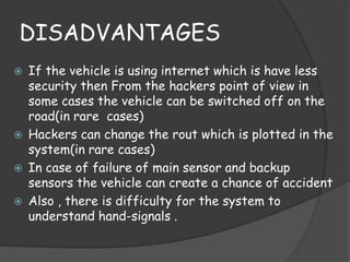 DISADVANTAGES 
 If the vehicle is using internet which is have less 
security then From the hackers point of view in 
some cases the vehicle can be switched off on the 
road(in rare cases) 
 Hackers can change the rout which is plotted in the 
system(in rare cases) 
 In case of failure of main sensor and backup 
sensors the vehicle can create a chance of accident 
 Also , there is difficulty for the system to 
understand hand-signals . 
 