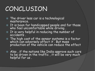 CONCLUSION 
 The driver less car is a technological 
masterpiece. 
 It is boon for handicapped people and for those 
who feel uncomfortable while driving . 
 It is very helpful in reducing the number of 
accidents . 
 The high cost of the sensor systems is a factor 
which can adversely affect it . But mass 
production of the vehicle can reduce the effect 
. 
 Also , if the nations like India approve such cars 
to be driven in the traffic , it will be very much 
helpful for us . 
 
