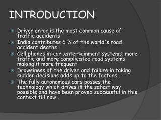 INTRODUCTION 
 Driver error is the most common cause of 
traffic accidents 
 India contributes 6 % of the world's road 
accident deaths 
 Cell phones in-car ,entertainment systems, more 
traffic and more complicated road systems 
making it more frequent 
 Drowsiness of the driver and failure in taking 
sudden decisions adds up to the factors . 
 The fully autonomous cars posses the 
technology which drives it the safest way 
possible and have been proved successful in this 
context till now . 
 