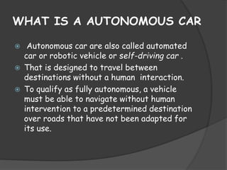 WHAT IS A AUTONOMOUS CAR 
 Autonomous car are also called automated 
car or robotic vehicle or self-driving car . 
 That is designed to travel between 
destinations without a human interaction. 
 To qualify as fully autonomous, a vehicle 
must be able to navigate without human 
intervention to a predetermined destination 
over roads that have not been adapted for 
its use. 
 