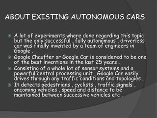 ABOUT EXISTING AUTONOMOUS CARS 
 A lot of experiments where done regarding this topic 
but the only successful , fully autonomous , driverless 
car was finally invented by a team of engineers in 
Google . 
 Google Chauffer or Google Car is considered to be one 
of the best inventions in the last 25 years . 
 Consisting of a whole lot of sensor systems and a 
powerful central processing unit , Google Car easily 
drives through any traffic conditions and topologies . 
 It detects pedestrians , cyclists , traffic signals , 
oncoming vehicles , speed and distance to be 
maintained between successive vehicles etc . 
 