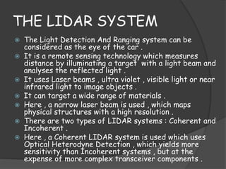 THE LIDAR SYSTEM 
 The Light Detection And Ranging system can be 
considered as the eye of the car . 
 It is a remote sensing technology which measures 
distance by illuminating a target with a light beam and 
analyses the reflected light . 
 It uses Laser beams , ultra violet , visible light or near 
infrared light to image objects . 
 It can target a wide range of materials . 
 Here , a narrow laser beam is used , which maps 
physical structures with a high resolution . 
 There are two types of LIDAR systems : Coherent and 
Incoherent . 
 Here , a Coherent LIDAR system is used which uses 
Optical Heterodyne Detection , which yields more 
sensitivity than Incoherent systems , but at the 
expense of more complex transceiver components . 
 