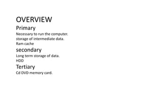 OVERVIEW
Primary
Necessary to run the computer.
storage of intermediate data.
Ram cache
secondary
Long term storage of data.
HDD
Tertiary
Cd DVD memory card.