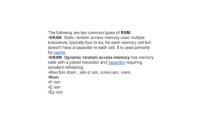 The following are two common types of RAM:
•SRAM: Static random access memory uses multiple
transistors, typically four to six, for each memory cell but
doesn't have a capacitor in each cell. It is used primarily
for cache.
•DRAM: Dynamic random access memory has memory
cells with a paired transistor and capacitor requiring
constant refreshing.
•Also fpm dram , edo d ram, cmos ram, vram.
•Rom
•P rom
•E rom
•Ep rom