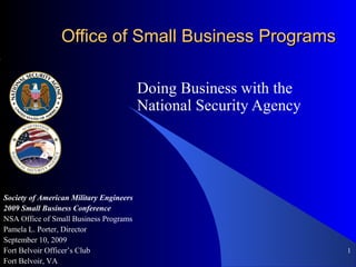 1
Office of Small Business ProgramsOffice of Small Business Programs
Doing Business with the
National Security Agency
Society of American Military Engineers
2009 Small Business Conference
NSA Office of Small Business Programs
Pamela L. Porter, Director
September 10, 2009
Fort Belvoir Officer’s Club
Fort Belvoir, VA
 