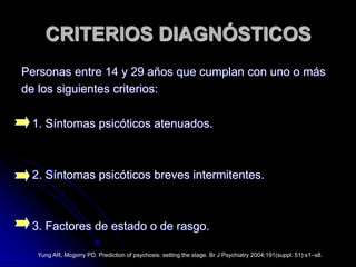 Personas entre 14 y 29 años que cumplan con uno o más de los siguientes criterios:CRITERIOS DIAGNÓSTICOS1. Síntomas psicóticos atenuados.2. Síntomas psicóticos breves intermitentes.3. Factores de estado o de rasgo.Yung AR, Mcgorry PD. Prediction of psychosis: setting the stage. Br J Psychiatry 2004;191(suppl. 51):s1–s8.