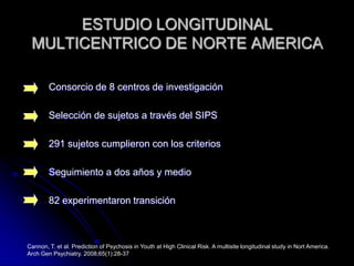 ESTUDIO LONGITUDINAL MULTICENTRICO DE NORTE AMERICAConsorcio de 8 centros de investigaciónSelección de sujetos a través del SIPS291 sujetos cumplieron con los criteriosSeguimiento a dos años y medio82 experimentaron transiciónCannon, T. et al. Prediction of Psychosis in Youth at High Clinical Risk. A multisite longitudinal study in Nort America.  Arch Gen Psychiatry. 2008;65(1):28-37