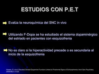 ESTUDIOS CON P.E.TEvalúa la neuroquímica del SNC in vivoUtilizando F-Dopa se ha estudiado el sistema dopaminérgico del estriado en pacientes con esquizofreniaNo es claro si la hiperactividad precede o es secundaria al inicio de la esquizofreniaHowes, O. et al. Elevated Striatal Dopamine Function Linked to Prodromal Signs of Schizophrenia. Arch Gen Psychiatry. 2009;66(1):13-20