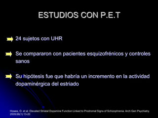 ESTUDIOS CON P.E.T24 sujetos con UHRSe compararon con pacientes esquizofrénicos y controles sanosSu hipótesis fue que habría un incremento en la actividad dopaminérgica del estriadoHowes, O. et al. Elevated Striatal Dopamine Function Linked to Prodromal Signs of Schizophrenia. Arch Gen Psychiatry. 2009;66(1):13-20
