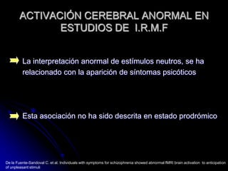 ACTIVACIÓN CEREBRAL ANORMAL EN ESTUDIOS DE  I.R.M.FLa interpretación anormal de estímulos neutros, se harelacionado con la aparición de síntomas psicóticosEsta asociación no ha sido descrita en estado prodrómicoDe la Fuente-Sandoval C. et al. Individuals with symptoms for schizophrenia showed abnormal fMRI brain activation  to anticipation of unpleasant stimuli
