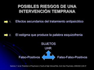 POSIBLES RIESGOS DE UNA INTERVENCIÓN TEMPRANAEfectos secundarios del tratamiento antipsicóticoEl estigma que produce la palabra esquizofrenia                                     SUJETOS                                         UHR           Falso-Positivos                    Falso-Falso-PositivosCannon, T. et al. Prediction of Psychosis in Youth at High Clinical Risk. Arch Gen Psychiatry. 2008;65(1):28-37