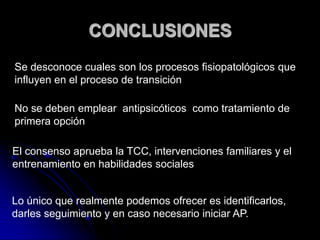 CONCLUSIONESSe desconoce cuales son los procesos fisiopatológicos que influyen en el proceso de transición No se deben emplear  antipsicóticos  como tratamiento de primera opción El consenso aprueba la TCC, intervenciones familiares y el  entrenamiento en habilidades socialesLo único que realmente podemos ofrecer es identificarlos, darles seguimiento y en caso necesario iniciar AP.