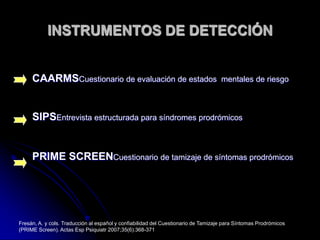 INSTRUMENTOS DE DETECCIÓNCAARMSCuestionario de evaluación de estados  mentales de riesgoSIPSEntrevista estructurada para síndromes prodrómicosPRIME SCREENCuestionario de tamizaje de síntomas prodrómicosFresán, A. y cols. Traducción al español y confiabilidad del Cuestionario de Tamizaje para Síntomas Prodrómicos (PRIME Screen). Actas Esp Psiquiatr 2007;35(6):368-371