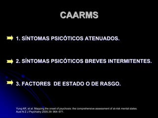 CAARMS1. SÍNTOMAS PSICÓTICOS ATENUADOS.2. SÍNTOMAS PSICÓTICOS BREVES INTERMITENTES.3. FACTORES  DE ESTADO O DE RASGO.Yung AR, et al. Mapping the onset of psychosis: the comprehensive assessment of at-risk mental states. Aust N Z J Psychiatry 2005;39: 964–971.