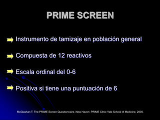 PRIME SCREENInstrumento de tamizaje en población generalCompuesta de 12 reactivosEscala ordinal del 0-6Positiva si tiene una puntuación de 6McGlashan T. The PRIME Screen Questionnaire. New Haven: PRIME Clinic Yale School of Medicine, 2005.