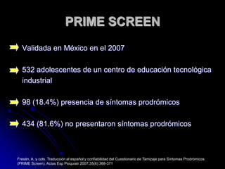 PRIME SCREENValidada en México en el 2007532 adolescentes de un centro de educación tecnológica industrial98 (18.4%) presencia de síntomas prodrómicos434 (81.6%) no presentaron síntomas prodrómicosFresán, A. y cols. Traducción al español y confiabilidad del Cuestionario de Tamizaje para Síntomas Prodrómicos (PRIME Screen). Actas Esp Psiquiatr 2007;35(6):368-371