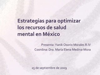 Estrategias para optimizar los recursos de salud mental en México Presenta: Yanik Osorio Morales R.IV Coordina: Dra. María Elena Medina-Mora 25 de septiembre de 2009 