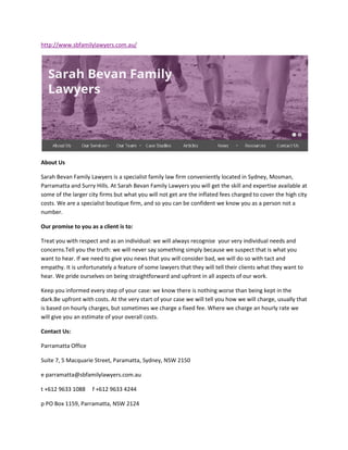 http://www.sbfamilylawyers.com.au/
About Us
Sarah Bevan Family Lawyers is a specialist family law firm conveniently located in Sydney, Mosman,
Parramatta and Surry Hills. At Sarah Bevan Family Lawyers you will get the skill and expertise available at
some of the larger city firms but what you will not get are the inflated fees charged to cover the high city
costs. We are a specialist boutique firm, and so you can be confident we know you as a person not a
number.
Our promise to you as a client is to:
Treat you with respect and as an individual: we will always recognise your very individual needs and
concerns.Tell you the truth: we will never say something simply because we suspect that is what you
want to hear. If we need to give you news that you will consider bad, we will do so with tact and
empathy. It is unfortunately a feature of some lawyers that they will tell their clients what they want to
hear. We pride ourselves on being straightforward and upfront in all aspects of our work.
Keep you informed every step of your case: we know there is nothing worse than being kept in the
dark.Be upfront with costs. At the very start of your case we will tell you how we will charge, usually that
is based on hourly charges, but sometimes we charge a fixed fee. Where we charge an hourly rate we
will give you an estimate of your overall costs.
Contact Us:
Parramatta Office
Suite 7, 5 Macquarie Street, Paramatta, Sydney, NSW 2150
e parramatta@sbfamilylawyers.com.au
t +612 9633 1088 f +612 9633 4244
p PO Box 1159, Parramatta, NSW 2124
 