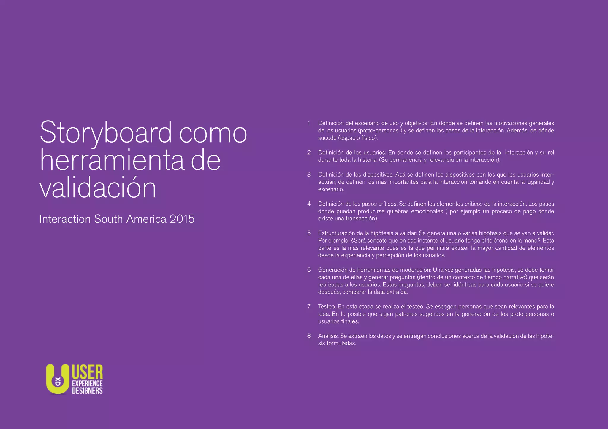 Deﬁnición del escenario de uso y objetivos: En donde se deﬁnen las motivaciones generales
de los usuarios (proto-personas ) y se deﬁnen los pasos de la interacción. Además, de dónde
sucede (espacio físico).
Deﬁnición de los usuarios: En donde se deﬁnen los participantes de la interacción y su rol
durante toda la historia. (Su permanencia y relevancia en la interacción).
Deﬁnición de los dispositivos. Acá se deﬁnen los dispositivos con los que los usuarios inter-
actúan, de deﬁnen los más importantes para la interacción tomando en cuenta la lugaridad y
escenario.
Deﬁnición de los pasos críticos. Se deﬁnen los elementos críticos de la interacción. Los pasos
donde puedan producirse quiebres emocionales ( por ejemplo un proceso de pago donde
existe una transacción).
Estructuración de la hipótesis a validar: Se genera una o varias hipótesis que se van a validar.
Por ejemplo: ¿Será sensato que en ese instante el usuario tenga el teléfono en la mano?. Esta
parte es la más relevante pues es la que permitirá extraer la mayor cantidad de elementos
desde la experiencia y percepción de los usuarios.
Generación de herramientas de moderación: Una vez generadas las hipótesis, se debe tomar
cada una de ellas y generar preguntas (dentro de un contexto de tiempo narrativo) que serán
realizadas a los usuarios. Estas preguntas, deben ser idénticas para cada usuario si se quiere
después, comparar la data extraída.
Testeo. En esta etapa se realiza el testeo. Se escogen personas que sean relevantes para la
idea. En lo posible que sigan patrones sugeridos en la generación de los proto-personas o
usuarios ﬁnales.
Análisis. Se extraen los datos y se entregan conclusiones acerca de la validación de las hipóte-
sis formuladas.
1
2
3
4
5
6
7
8
Storyboard como
herramienta de
validación
Interaction South America 2015
 