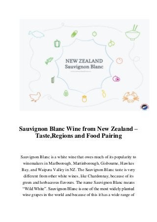 Sauvignon Blanc Wine from New Zealand –
Taste,Regions and Food Pairing
Sauvignon Blanc is a white wine that owes much of its popularity to
winemakers in Marlborough, Martinborough, Gisbourne, Hawkes
Bay, and Waipara Valley in NZ. The Sauvignon Blanc taste is very
different from other white wines, like Chardonnay, because of its
green and herbaceous flavours. The name Sauvignon Blanc means
“Wild White”. Sauvignon Blanc is one of the most widely planted
wine grapes in the world and because of this it has a wide range of
 