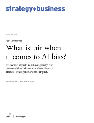 strategy+business
BY ANAND RAO AND ILANA GOLBIN
TECH & INNOVATION
What is fair when
it comes to AI bias?
It’s not the algorithm behaving badly, but
how we define fairness that determines an
artificial intelligence system’s impact.
APRIL 12, 2019
 