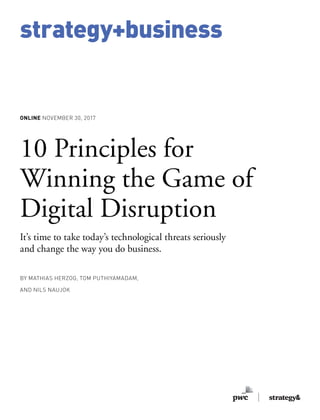 strategy+business
ONLINE NOVEMBER 30, 2017
BY MATHIAS HERZOG, TOM PUTHIYAMADAM,
AND NILS NAUJOK
10 Principles for
Winning the Game of
Digital Disruption
It’s time to take today’s technological threats seriously
and change the way you do business.
strategy+business
 