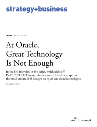 strategy+business
ONLINE JANUARY 12, 2018
At Oracle,
Great Technology
Is Not Enough
In the first interview in this series, which kicks off
PwC’s 2018 CEO Survey, chief executive Safra Catz explains
the broad culture shift brought on by AI and cloud technologies.
BY ART KLEINER
 
