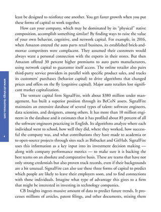 www.strategy-business.com
4
least be designed to reinforce one another. You get faster growth when you put
these forms of capital to work together.
How can your company, which may be dominated by its “physical” native
composition, accomplish something similar? By finding ways to raise the value
of your own behavior, cognitive, and network capital. For example, in 2016,
when Amazon entered the auto parts retail business, its established brick-and-
mortar competitors were complacent. They assumed their customers would
always want a personal connection with the experts in their stores. But then
Amazon offered 30 percent higher premiums to auto parts manufacturers,
using network capital to guarantee itself access. The online retailer also pairs
third-party service providers in parallel with specific product sales, and tracks
its customers’ purchases (behavior capital) to drive algorithms that changed
prices and offers on the fly (cognitive capital). Major auto retailers lost signifi-
cant market capitalization.
The venture capital firm SignalFire, with about $380 million under man-
agement, has built a superior position through its BeCoN assets. SignalFire
maintains an extensive database of several types of talent: software engineers,
data scientists, and designers, among others. It has more than 10 million engi-
neers in the database and it estimates that it has profiled about 85 percent of all
the software engineers practicing in English. Its algorithms analyze where each
individual went to school, how well they did, where they worked, how success-
ful the company was, and what contributions they have made to academia or
to open-source projects through sites such as Bitbucket and GitHub. SignalFire
uses this information as a key input into its investment decision making —
along with company performance metrics — to make sure it is backing the
best teams on an absolute and comparative basis. These are teams that have not
only strong credentials but also proven track records, even if their backgrounds
are a bit unusual. SignalFire can also use these three forms of capital to predict
which people are likely to leave their employers soon, and to find connections
with those individuals. Imagine what type of advantage this gives to a firm
that might be interested in investing in technology companies.
CB Insights ingests massive amount of data to predict future trends. It pro-
cesses millions of articles, patent filings, and other documents, mixing them
 
