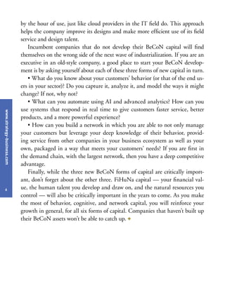 www.strategy-business.com
6
by the hour of use, just like cloud providers in the IT field do. This approach
helps the company improve its designs and make more efficient use of its field
service and design talent.
Incumbent companies that do not develop their BeCoN capital will find
themselves on the wrong side of the next wave of industrialization. If you are an
executive in an old-style company, a good place to start your BeCoN develop-
ment is by asking yourself about each of these three forms of new capital in turn.
• What do you know about your customers’ behavior (or that of the end us-
ers in your sector)? Do you capture it, analyze it, and model the ways it might
change? If not, why not?
• What can you automate using AI and advanced analytics? How can you
use systems that respond in real time to give customers faster service, better
products, and a more powerful experience?
• How can you build a network in which you are able to not only manage
your customers but leverage your deep knowledge of their behavior, provid-
ing service from other companies in your business ecosystem as well as your
own, packaged in a way that meets your customers’ needs? If you are first in
the demand chain, with the largest network, then you have a deep competitive
advantage.
Finally, while the three new BeCoN forms of capital are critically import-
ant, don’t forget about the other three. FiHuNa capital — your financial val-
ue, the human talent you develop and draw on, and the natural resources you
control — will also be critically important in the years to come. As you make
the most of behavior, cognitive, and network capital, you will reinforce your
growth in general, for all six forms of capital. Companies that haven’t built up
their BeCoN assets won’t be able to catch up. +
 