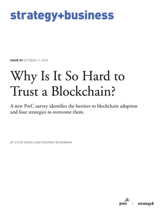 strategy+business
ISSUE 93 OCTOBER 11, 2018
Why Is It So Hard to
Trust a Blockchain?
A new PwC survey identifies the barriers to blockchain adoption
and four strategies to overcome them.
BY STEVE DAVIES AND GRAINNE MCNAMARA
 