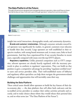 www.strategy-business.com
10
insight into social interactions, demographic trends, and community dynamics.
Brands and customer relationships. Although consumer attitudes toward lo-
cal operators vary significantly by market, in general, customers trust telecoms
to handle their data securely. Large operators are well established in their re-
spective markets, with strong brand awareness and, in many cases, links to local
governments. And they have experienced few if any security breaches in recent
years, especially compared with many over-the-top (OTT) players.
Regulatory capabilities. Unlike potential competitors such as OTT compa-
nies, telecom operators are already heavily regulated, with the necessary pro-
tocols in place to conform to regulators’ expectations. They can build on that
position to gain a competitive advantage by providing “regulator-certified trust”
to users and service providers alike. Their well-established teams of lobbyists
and regulatory affairs specialists can help them navigate the government-related
challenges and opportunities that will inevitably come their way.
Building the Data Platform
These critical assets should allow operators to build the key feature of their da-
ta-economy play — the data platform that will allow both end-users and da-
ta-enabled service providers to conduct their online activities privately and se-
curely, and to make choices about whom they would release their personal data
to, and on what terms (see “The Data Platform of the Future”).
The Data Platform of the Future
Through infrastructure designed and managed by telecom operators, data could flow as shown
here by the blue arrows: from end-users through operators’ networks to service providers.
Source: Strategy& analysis
End-users
Telecom network
Data
Money/benefits
Healthcare Media Brands
Financial
services
Telecoms Others
Service
providers
Telecom data
platform
• Privacy management
• Data ownership and control
• Digital identity
• Quality assurance
• Balance management
and settlement
• Personalization
• Fraud prevention APIs
 