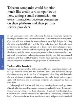 www.strategy-business.com
12
to seek a stronger political role: influencing the public policies and regulations
that might otherwise hold back the launch of a full commercial data ecosystem.
Operators will have to lobby for a comprehensive set of digital rights, including
the “right to a digital identity” and the “right to be forgotten.” Currently, most
jurisdictions do not have a defined set of digital rights (beyond access to con-
nectivity in some countries and certain privacy regulations in others). They will
also have to push for stricter regulations governing how companies collect, use,
and resell personal data, and requiring greater visibility into their data-oriented
activities. And they will likely need to promote rules regarding fair competition
among companies that maintain large quantities of personal data.
The Core of the Opportunity
Consumers, service providers, and operators alike have a significant opportunity
to shape behavior on the new data platforms. Some users will choose settings
that almost entirely restrict the flow of their personal data. They will allow only
the bare minimum of identity authentication data to be shared online — gen-
erally with the banks and e-commerce companies who regularly do business
with them.
Other people will be freer with their data, knowing that they will get some-
thing of value in return. E-commerce companies might offer better deals to cus-
tomers who are willing to let them collect and sell data on their buying habits.
Consumers will also sell companies the right to track their activity and use it in
banks of anonymized data. Since most Internet users will generate thousands of
Telecom companies could function
much like credit card companies do
now, taking a small commission on
every transaction between consumers
on their platform and their partner
service providers.
 