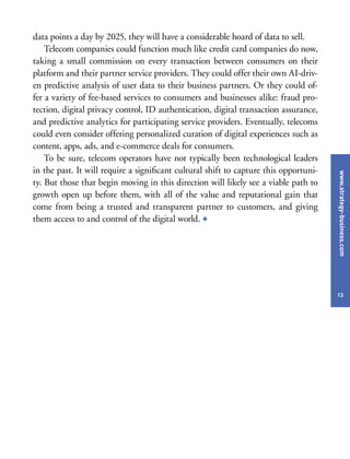www.strategy-business.com
13
data points a day by 2025, they will have a considerable hoard of data to sell.
Telecom companies could function much like credit card companies do now,
taking a small commission on every transaction between consumers on their
platform and their partner service providers. They could offer their own AI-driv-
en predictive analysis of user data to their business partners. Or they could of-
fer a variety of fee-based services to consumers and businesses alike: fraud pro-
tection, digital privacy control, ID authentication, digital transaction assurance,
and predictive analytics for participating service providers. Eventually, telecoms
could even consider offering personalized curation of digital experiences such as
content, apps, ads, and e-commerce deals for consumers.
To be sure, telecom operators have not typically been technological leaders
in the past. It will require a significant cultural shift to capture this opportuni-
ty. But those that begin moving in this direction will likely see a viable path to
growth open up before them, with all of the value and reputational gain that
come from being a trusted and transparent partner to customers, and giving
them access to and control of the digital world. +
 