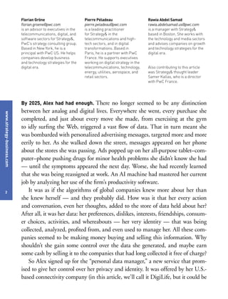 www.strategy-business.com
2
Florian Gröne
florian.groene@pwc.com
is an advisor to executives in the
telecommunications, digital, and
software sectors for Strategy&,
PwC’s strategy consulting group.
Based in New York, he is a
principal with PwC US. He helps
companies develop business
and technology strategies for the
digital era.
Pierre Péladeau
pierre.peladeau@pwc.com
is a leading practitioner
for Strategy& in the
telecommunications and high-
tech sectors, and in digital
transformations. Based in
Paris, he is a partner with PwC
France. He supports executives
working on digital strategy in the
telecommunications, technology,
energy, utilities, aerospace, and
retail sectors.
Rawia Abdel Samad
rawia.abdelsamad.us@pwc.com
is a manager with Strategy&
based in Boston. She works with
the technology and media sectors
and advises companies on growth
and technology strategies for the
digital era.
Also contributing to this article
was Strategy& thought leader
Samer Kallas, who is a director
with PwC France.
By 2025, Alex had had enough. There no longer seemed to be any distinction
between her analog and digital lives. Everywhere she went, every purchase she
completed, and just about every move she made, from exercising at the gym
to idly surfing the Web, triggered a vast flow of data. That in turn meant she
was bombarded with personalized advertising messages, targeted more and more
eerily to her. As she walked down the street, messages appeared on her phone
about the stores she was passing. Ads popped up on her all-purpose tablet–com-
puter–phone pushing drugs for minor health problems she didn’t know she had
— until the symptoms appeared the next day. Worse, she had recently learned
that she was being reassigned at work. An AI machine had mastered her current
job by analyzing her use of the firm’s productivity software.
It was as if the algorithms of global companies knew more about her than
she knew herself — and they probably did. How was it that her every action
and conversation, even her thoughts, added to the store of data held about her?
After all, it was her data: her preferences, dislikes, interests, friendships, consum-
er choices, activities, and whereabouts — her very identity — that was being
collected, analyzed, profited from, and even used to manage her. All these com-
panies seemed to be making money buying and selling this information. Why
shouldn’t she gain some control over the data she generated, and maybe earn
some cash by selling it to the companies that had long collected it free of charge?
So Alex signed up for the “personal data manager,” a new service that prom-
ised to give her control over her privacy and identity. It was offered by her U.S.-
based connectivity company (in this article, we’ll call it DigiLife, but it could be
 