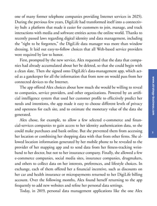 www.strategy-business.com
3
one of many former telephone companies providing Internet services in 2025).
During the previous few years, DigiLife had transformed itself into a connectiv-
ity hub: a platform that made it easier for customers to join, manage, and track
interactions with media and software entities across the online world. Thanks to
recently passed laws regarding digital identity and data management, including
the “right to be forgotten,” the DigiLife data manager was more than window
dressing. It laid out easy-to-follow choices that all Web-based service providers
were required by law to honor.
First, prompted by the new service, Alex requested that the data that compa-
nies had already accumulated about her be deleted, so that she could begin with
a clean slate. Then she signed onto DigiLife’s data-management app, which act-
ed as a gatekeeper for all the information that from now on would pass from her
connected devices to the Internet.
The app offered Alex choices about how much she would be willing to reveal
to companies, service providers, and other organizations. Powered by an artifi-
cial intelligence system that used her customer profile to effectively predict her
needs and intentions, the app made it easy to choose different levels of privacy
and openness for each site, and to estimate the monetary value of the data she
generated.
Alex chose, for example, to allow a few selected e-commerce and finan-
cial-services companies to gain access to her identity authentication data, so she
could make purchases and bank online. But she prevented them from accessing
her location or combining her shopping data with that from other firms. She al-
lowed location information generated by her mobile phone to be revealed to the
provider of her mapping app and to send data from her fitness-tracking wrist-
band to her doctor, but not to her insurance company. Finally, she allowed a few
e-commerce companies, social media sites, insurance companies, drugmakers,
and others to collect data on her interests, preferences, and lifestyle choices. In
exchange, each of them offered her a financial incentive, such as discounts on
her car and health insurance or micropayments returned to her DigiLife billing
account. Over the following months, Alex found herself returning to the app
frequently to add new websites and refine her personal data settings.
Today, in 2019, personal data management applications like the one Alex
 