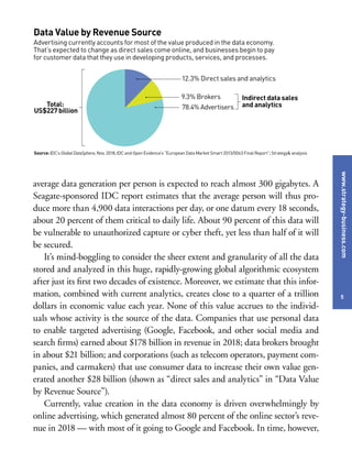 www.strategy-business.com
5
average data generation per person is expected to reach almost 300 gigabytes. A
Seagate-sponsored IDC report estimates that the average person will thus pro-
duce more than 4,900 data interactions per day, or one datum every 18 seconds,
about 20 percent of them critical to daily life. About 90 percent of this data will
be vulnerable to unauthorized capture or cyber theft, yet less than half of it will
be secured.
It’s mind-boggling to consider the sheer extent and granularity of all the data
stored and analyzed in this huge, rapidly-growing global algorithmic ecosystem
after just its first two decades of existence. Moreover, we estimate that this infor-
mation, combined with current analytics, creates close to a quarter of a trillion
dollars in economic value each year. None of this value accrues to the individ-
uals whose activity is the source of the data. Companies that use personal data
to enable targeted advertising (Google, Facebook, and other social media and
search firms) earned about $178 billion in revenue in 2018; data brokers brought
in about $21 billion; and corporations (such as telecom operators, payment com-
panies, and carmakers) that use consumer data to increase their own value gen-
erated another $28 billion (shown as “direct sales and analytics” in “Data Value
by Revenue Source”).
Currently, value creation in the data economy is driven overwhelmingly by
online advertising, which generated almost 80 percent of the online sector’s reve-
nue in 2018 — with most of it going to Google and Facebook. In time, however,
Data Value by Revenue Source
Advertising currently accounts for most of the value produced in the data economy.
That’s expected to change as direct sales come online, and businesses begin to pay
for customer data that they use in developing products, services, and processes.
Source: IDC’s GlobalDataSphere, Nov. 2018; IDC and Open Evidence’s “European Data Market Smart 2013/0063 Final Report”; Strategy& analysis
Total:
US$227billion
12.3% Direct sales and analytics
9.3% Brokers
78.4% Advertisers
Indirect data sales
and analytics
 