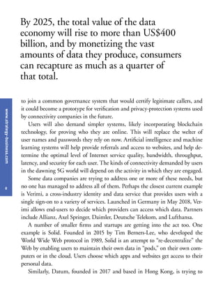 www.strategy-business.com
8
to join a common governance system that would certify legitimate callers, and
it could become a prototype for verification and privacy-protection systems used
by connectivity companies in the future.
Users will also demand simpler systems, likely incorporating blockchain
technology, for proving who they are online. This will replace the welter of
user names and passwords they rely on now. Artificial intelligence and machine
learning systems will help provide referrals and access to websites, and help de-
termine the optimal level of Internet service quality, bandwidth, throughput,
latency, and security for each user. The kinds of connectivity demanded by users
in the dawning 5G world will depend on the activity in which they are engaged.
Some data companies are trying to address one or more of these needs, but
no one has managed to address all of them. Perhaps the closest current example
is Verimi, a cross-industry identity and data service that provides users with a
single sign-on to a variety of services. Launched in Germany in May 2018, Ver-
imi allows end-users to decide which providers can access which data. Partners
include Allianz, Axel Springer, Daimler, Deutsche Telekom, and Lufthansa.
A number of smaller firms and startups are getting into the act too. One
example is Solid. Founded in 2015 by Tim Berners-Lee, who developed the
World Wide Web protocol in 1989, Solid is an attempt to “re-decentralize” the
Web by enabling users to maintain their own data in “pods,” on their own com-
puters or in the cloud. Users choose which apps and websites get access to their
personal data.
Similarly, Datum, founded in 2017 and based in Hong Kong, is trying to
By 2025, the total value of the data
economy will rise to more than US$400
billion, and by monetizing the vast
amounts of data they produce, consumers
can recapture as much as a quarter of
that total.
 